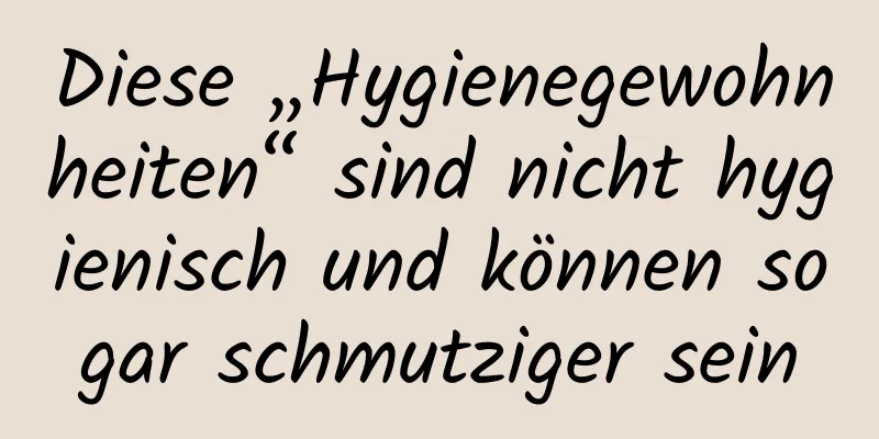 Diese „Hygienegewohnheiten“ sind nicht hygienisch und können sogar schmutziger sein