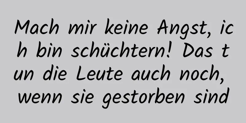 Mach mir keine Angst, ich bin schüchtern! Das tun die Leute auch noch, wenn sie gestorben sind