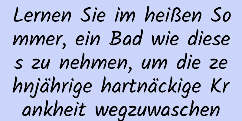 Lernen Sie im heißen Sommer, ein Bad wie dieses zu nehmen, um die zehnjährige hartnäckige Krankheit wegzuwaschen