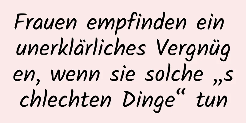 Frauen empfinden ein unerklärliches Vergnügen, wenn sie solche „schlechten Dinge“ tun