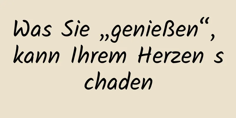 Was Sie „genießen“, kann Ihrem Herzen schaden