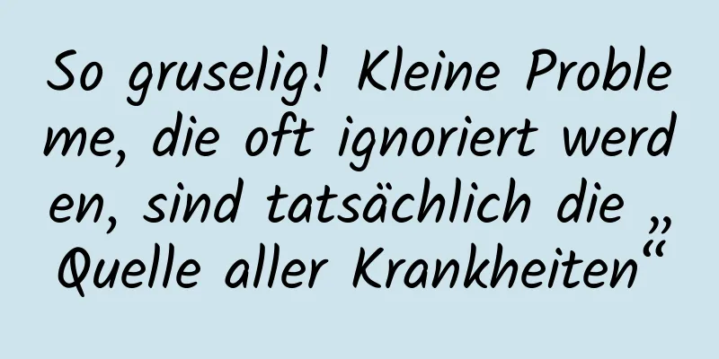 So gruselig! Kleine Probleme, die oft ignoriert werden, sind tatsächlich die „Quelle aller Krankheiten“