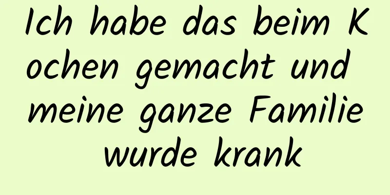 Ich habe das beim Kochen gemacht und meine ganze Familie wurde krank