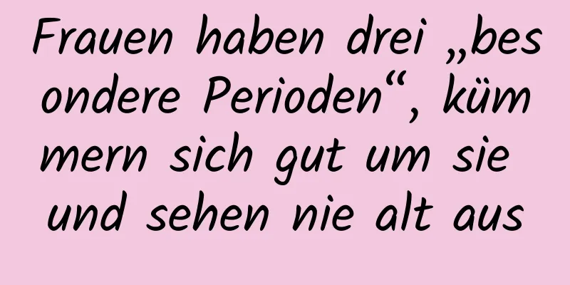 Frauen haben drei „besondere Perioden“, kümmern sich gut um sie und sehen nie alt aus