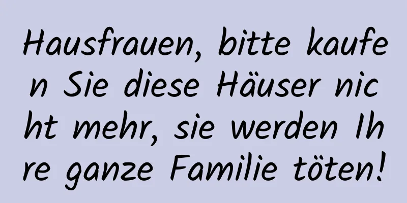 Hausfrauen, bitte kaufen Sie diese Häuser nicht mehr, sie werden Ihre ganze Familie töten!