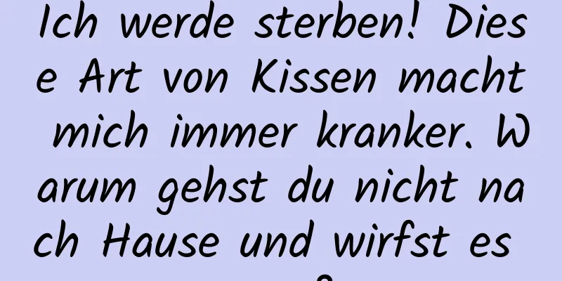 Ich werde sterben! Diese Art von Kissen macht mich immer kranker. Warum gehst du nicht nach Hause und wirfst es weg?