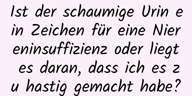 Ist der schaumige Urin ein Zeichen für eine Niereninsuffizienz oder liegt es daran, dass ich es zu hastig gemacht habe?