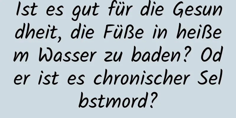 Ist es gut für die Gesundheit, die Füße in heißem Wasser zu baden? Oder ist es chronischer Selbstmord?