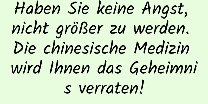 Haben Sie keine Angst, nicht größer zu werden. Die chinesische Medizin wird Ihnen das Geheimnis verraten!