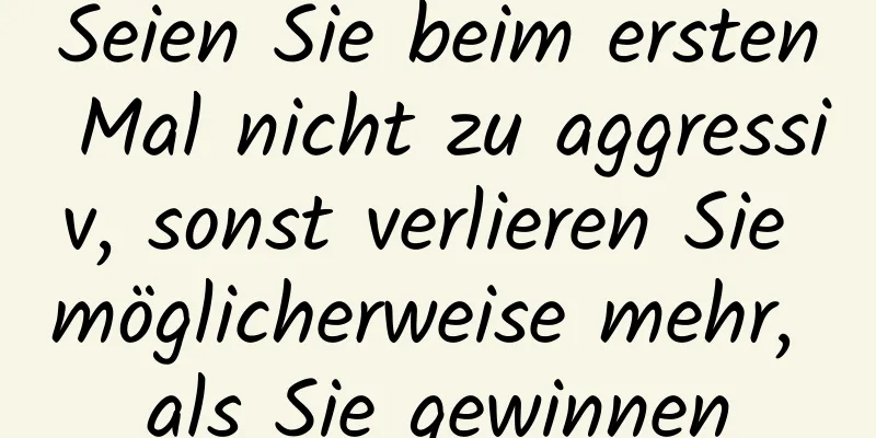 Seien Sie beim ersten Mal nicht zu aggressiv, sonst verlieren Sie möglicherweise mehr, als Sie gewinnen