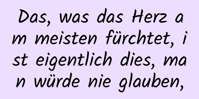 Das, was das Herz am meisten fürchtet, ist eigentlich dies, man würde nie glauben,