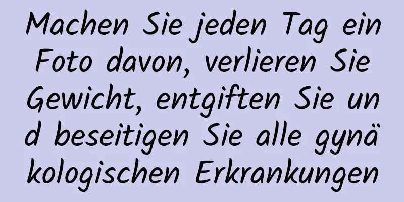 Machen Sie jeden Tag ein Foto davon, verlieren Sie Gewicht, entgiften Sie und beseitigen Sie alle gynäkologischen Erkrankungen