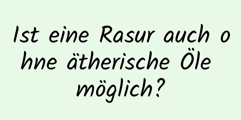 Ist eine Rasur auch ohne ätherische Öle möglich?