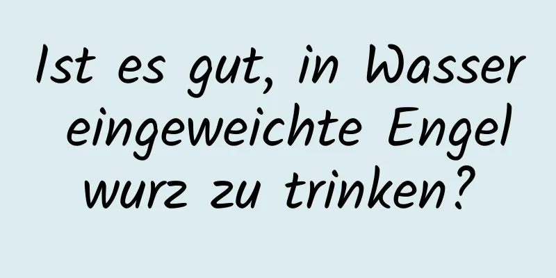 Ist es gut, in Wasser eingeweichte Engelwurz zu trinken?