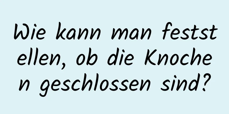 Wie kann man feststellen, ob die Knochen geschlossen sind?