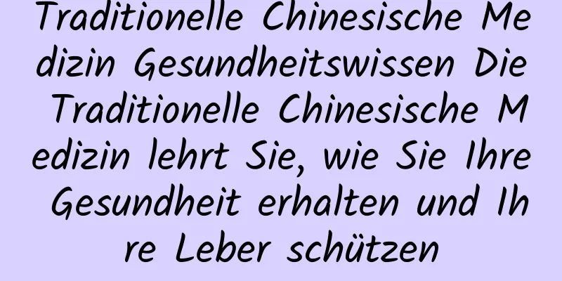 Traditionelle Chinesische Medizin Gesundheitswissen Die Traditionelle Chinesische Medizin lehrt Sie, wie Sie Ihre Gesundheit erhalten und Ihre Leber schützen