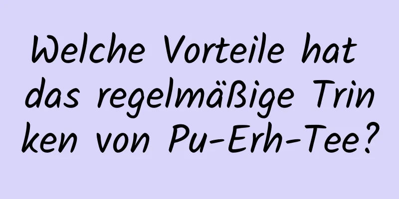 Welche Vorteile hat das regelmäßige Trinken von Pu-Erh-Tee?