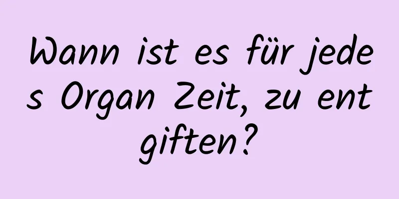 Wann ist es für jedes Organ Zeit, zu entgiften?