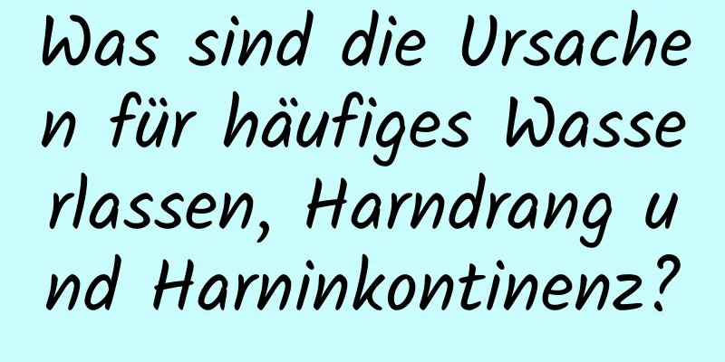 Was sind die Ursachen für häufiges Wasserlassen, Harndrang und Harninkontinenz?