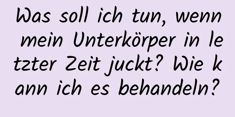 Was soll ich tun, wenn mein Unterkörper in letzter Zeit juckt? Wie kann ich es behandeln?