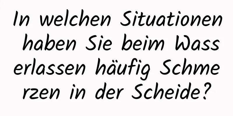 In welchen Situationen haben Sie beim Wasserlassen häufig Schmerzen in der Scheide?