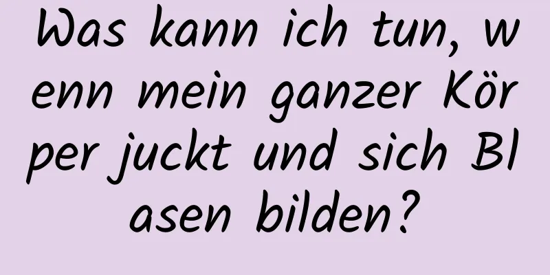 Was kann ich tun, wenn mein ganzer Körper juckt und sich Blasen bilden?