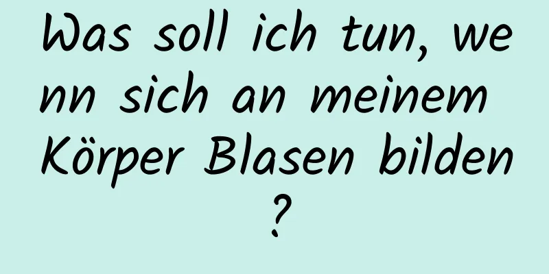 Was soll ich tun, wenn sich an meinem Körper Blasen bilden?