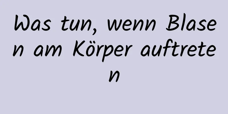 Was tun, wenn Blasen am Körper auftreten