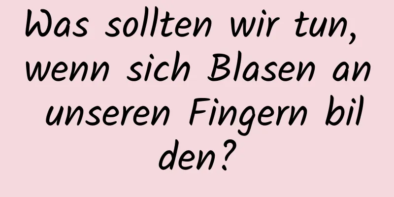 Was sollten wir tun, wenn sich Blasen an unseren Fingern bilden?