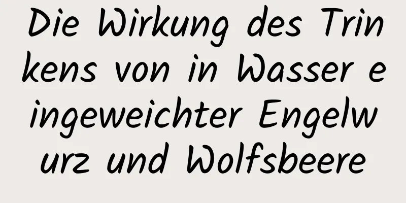 Die Wirkung des Trinkens von in Wasser eingeweichter Engelwurz und Wolfsbeere