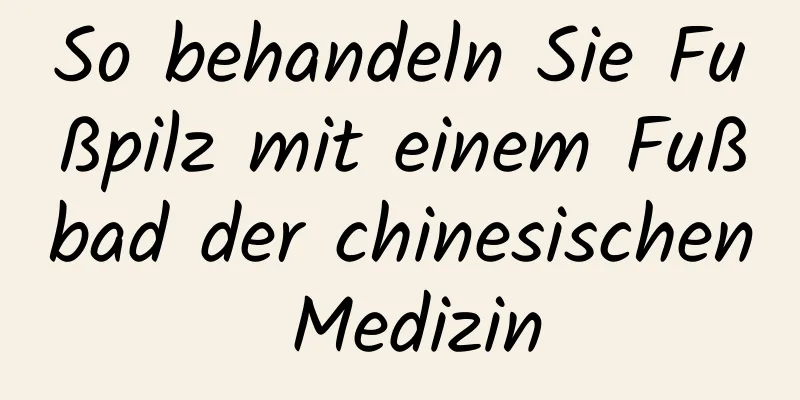 So behandeln Sie Fußpilz mit einem Fußbad der chinesischen Medizin