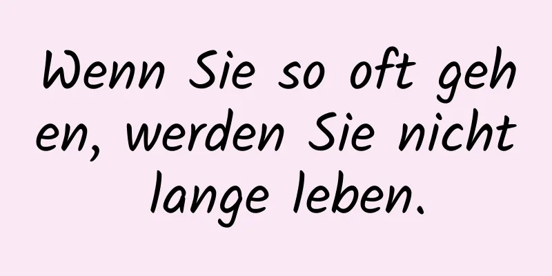 Wenn Sie so oft gehen, werden Sie nicht lange leben.