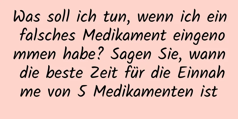 Was soll ich tun, wenn ich ein falsches Medikament eingenommen habe? Sagen Sie, wann die beste Zeit für die Einnahme von 5 Medikamenten ist