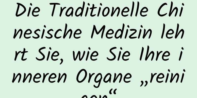 Die Traditionelle Chinesische Medizin lehrt Sie, wie Sie Ihre inneren Organe „reinigen“