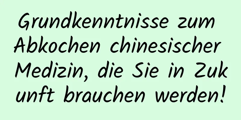 Grundkenntnisse zum Abkochen chinesischer Medizin, die Sie in Zukunft brauchen werden!