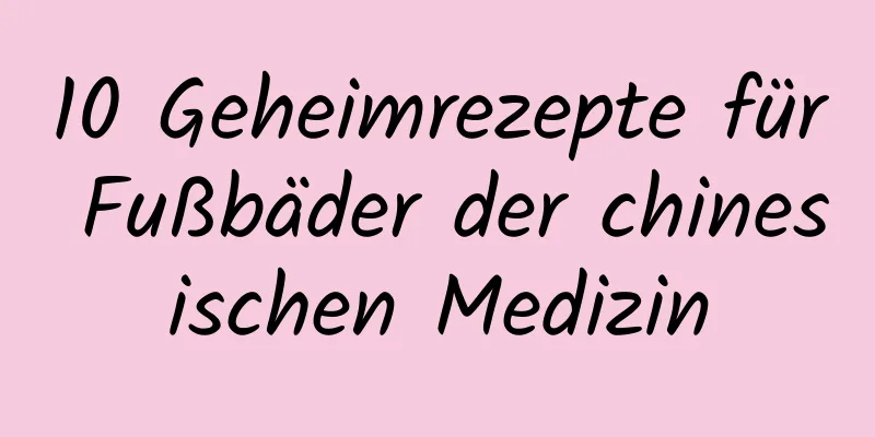 10 Geheimrezepte für Fußbäder der chinesischen Medizin