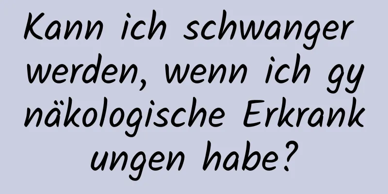 Kann ich schwanger werden, wenn ich gynäkologische Erkrankungen habe?