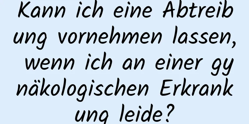 Kann ich eine Abtreibung vornehmen lassen, wenn ich an einer gynäkologischen Erkrankung leide?