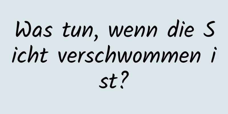 Was tun, wenn die Sicht verschwommen ist?