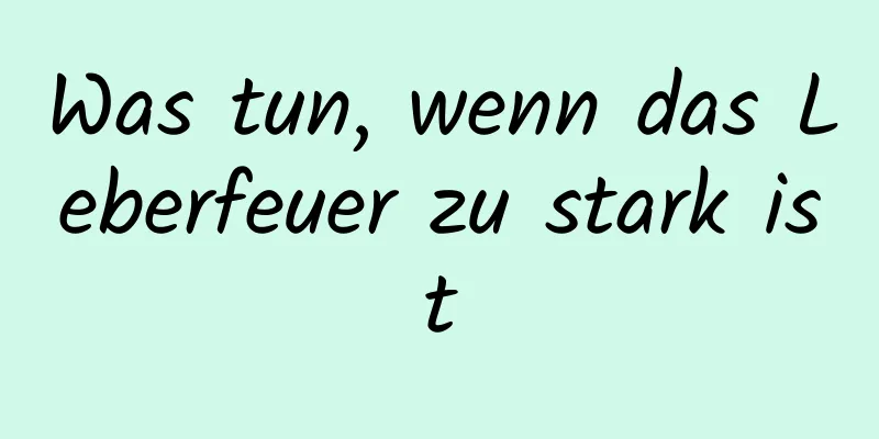 Was tun, wenn das Leberfeuer zu stark ist