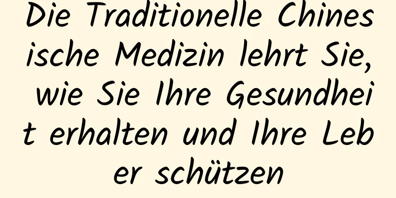 Die Traditionelle Chinesische Medizin lehrt Sie, wie Sie Ihre Gesundheit erhalten und Ihre Leber schützen