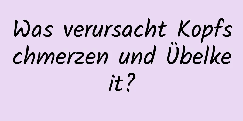 Was verursacht Kopfschmerzen und Übelkeit?