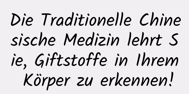 Die Traditionelle Chinesische Medizin lehrt Sie, Giftstoffe in Ihrem Körper zu erkennen!