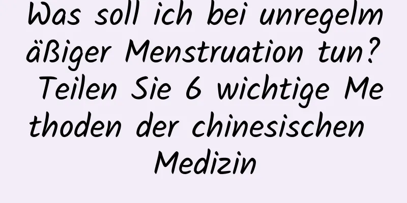 Was soll ich bei unregelmäßiger Menstruation tun? Teilen Sie 6 wichtige Methoden der chinesischen Medizin