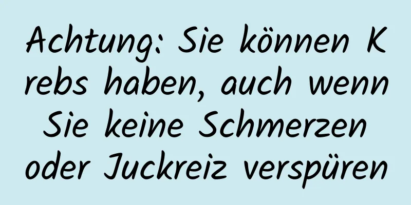 Achtung: Sie können Krebs haben, auch wenn Sie keine Schmerzen oder Juckreiz verspüren