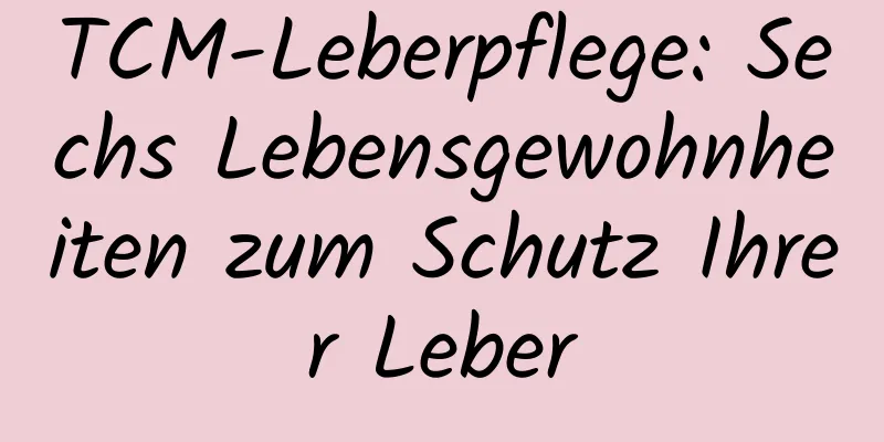 TCM-Leberpflege: Sechs Lebensgewohnheiten zum Schutz Ihrer Leber