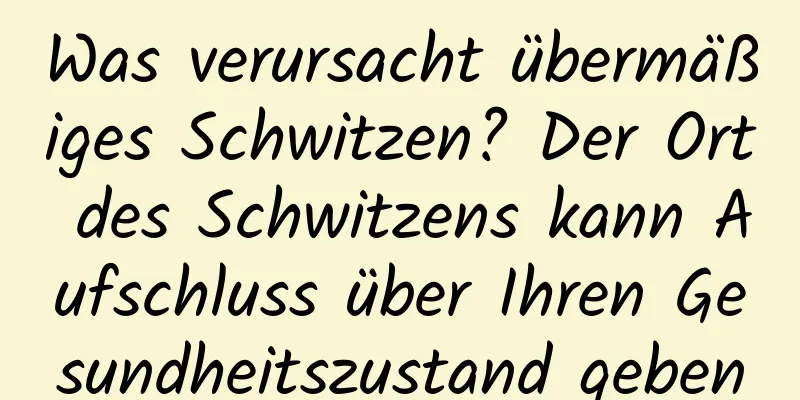 Was verursacht übermäßiges Schwitzen? Der Ort des Schwitzens kann Aufschluss über Ihren Gesundheitszustand geben