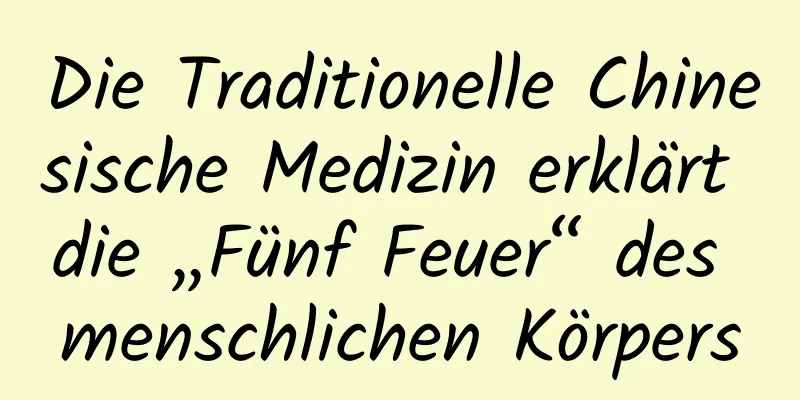 Die Traditionelle Chinesische Medizin erklärt die „Fünf Feuer“ des menschlichen Körpers