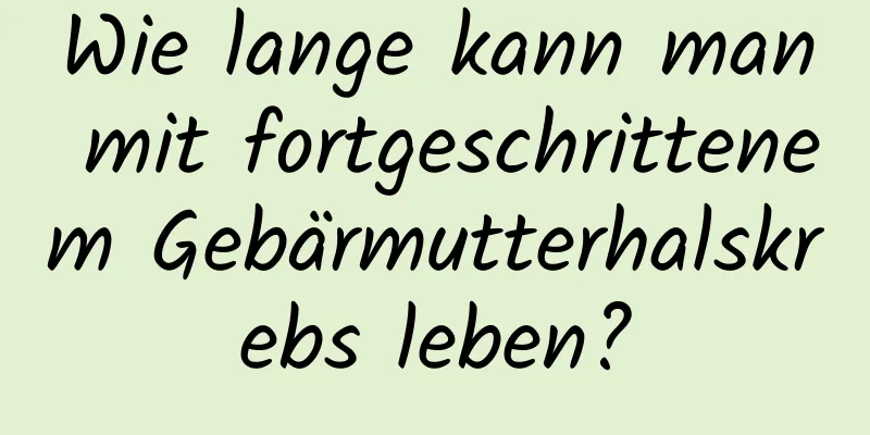 Wie lange kann man mit fortgeschrittenem Gebärmutterhalskrebs leben?