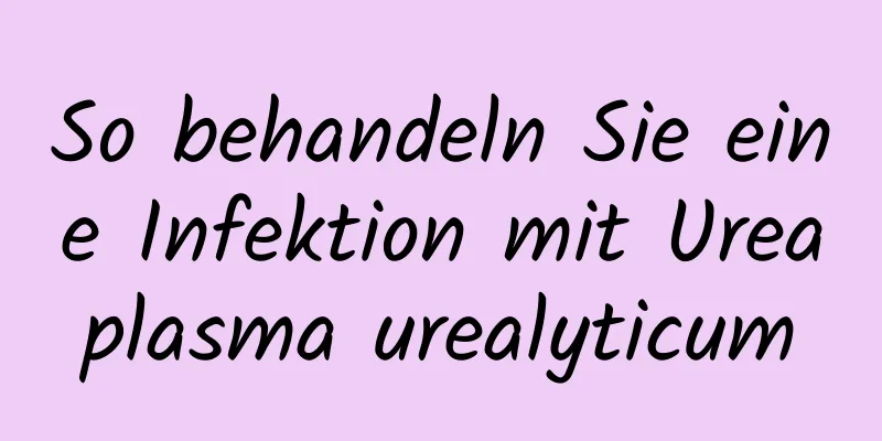 So behandeln Sie eine Infektion mit Ureaplasma urealyticum